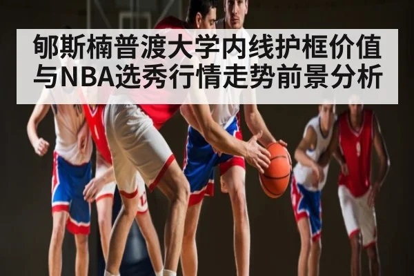 郇斯楠普渡大学内线护框价值与NBA选秀行情走势前景分析